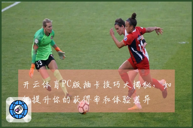 开云体育PC版抽卡技巧大揭秘，如何提升你的获得率和体验差异