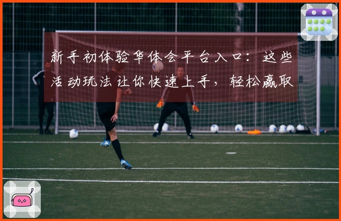 新手初体验华体会平台入口：这些活动玩法让你快速上手，轻松赢取丰厚奖励